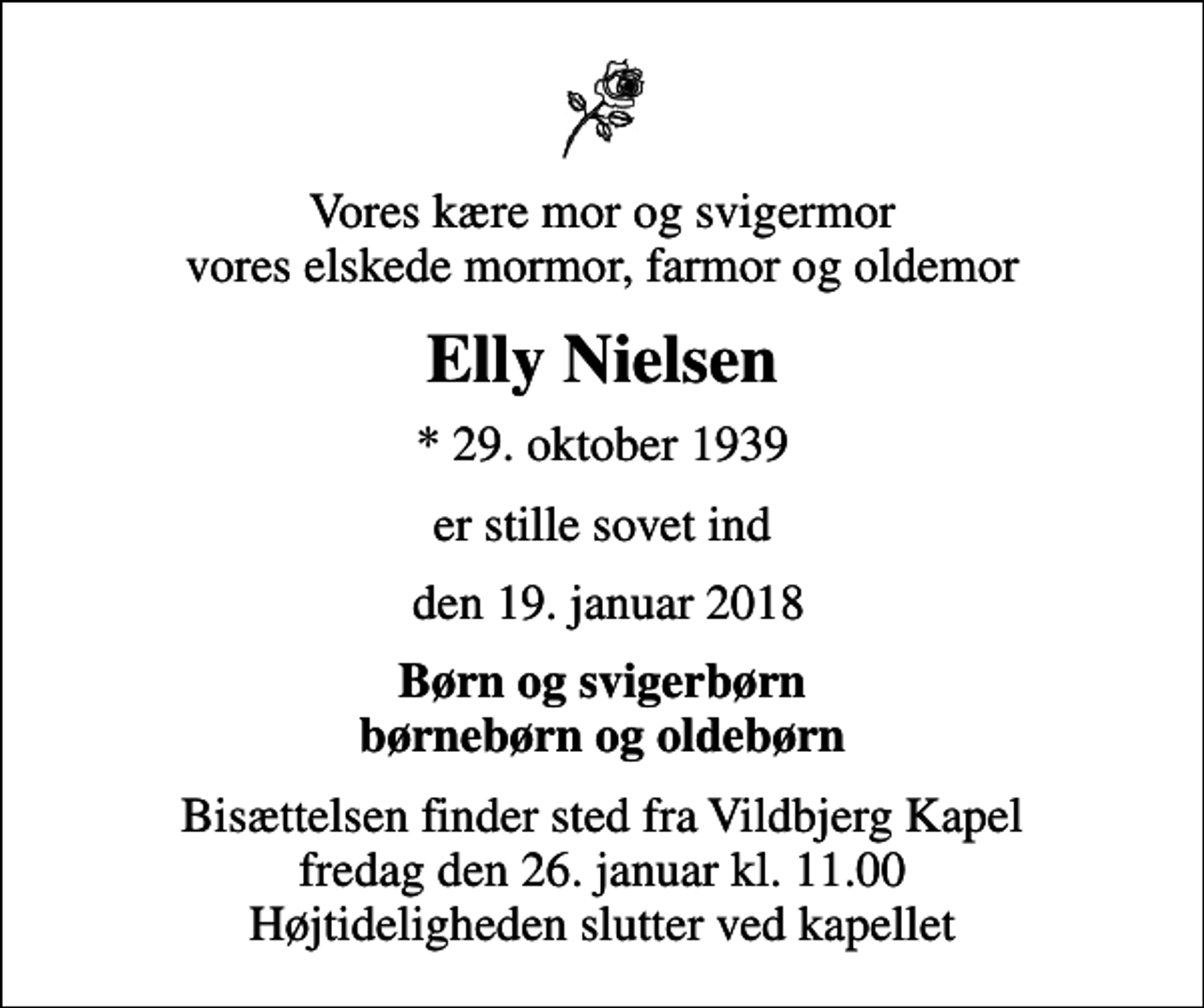<p>Vores kære mor og svigermor vores elskede mormor, farmor og oldemor<br />Elly Nielsen<br />* 29. oktober 1939<br />er stille sovet ind<br />den 19. januar 2018<br />Børn og svigerbørn børnebørn og oldebørn<br />Bisættelsen finder sted fra Vildbjerg Kapel fredag den 26. januar kl. 11.00 Højtideligheden slutter ved kapellet</p>