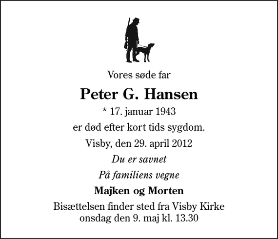 <p>Vores søde far<br />Peter G. Hansen<br />* 17. januar 1943<br />er død efter kort tids sygdom.<br />Visby, den 29. april 2012<br />Du er savnet<br />På familiens vegne<br />Majken og Morten<br />Bisættelsen finder sted fra Visby Kirke onsdag den 9. maj kl. 13.30</p>