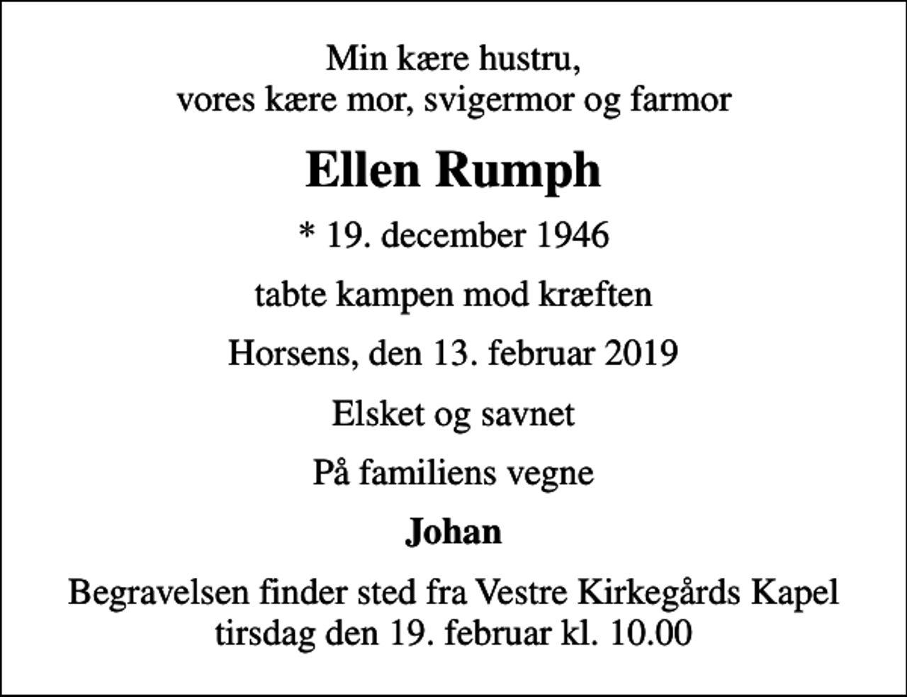 <p>Min kære hustru, vores kære mor, svigermor og farmor<br />Ellen Rumph<br />* 19. december 1946<br />tabte kampen mod kræften<br />Horsens, den 13. februar 2019<br />Elsket og savnet<br />På familiens vegne<br />Johan<br />Begravelsen finder sted fra Vestre Kirkegårds Kapel tirsdag den 19. februar kl. 10.00</p>