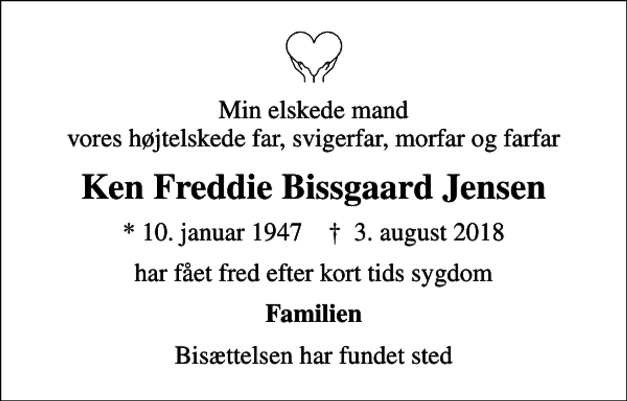 <p>Min elskede mand vores højtelskede far, svigerfar, morfar og farfar<br />Ken Freddie Bissgaard Jensen<br />* 10. januar 1947 ✝ 3. august 2018<br />har fået fred efter kort tids sygdom<br />Familien<br />Bisættelsen har fundet sted</p>