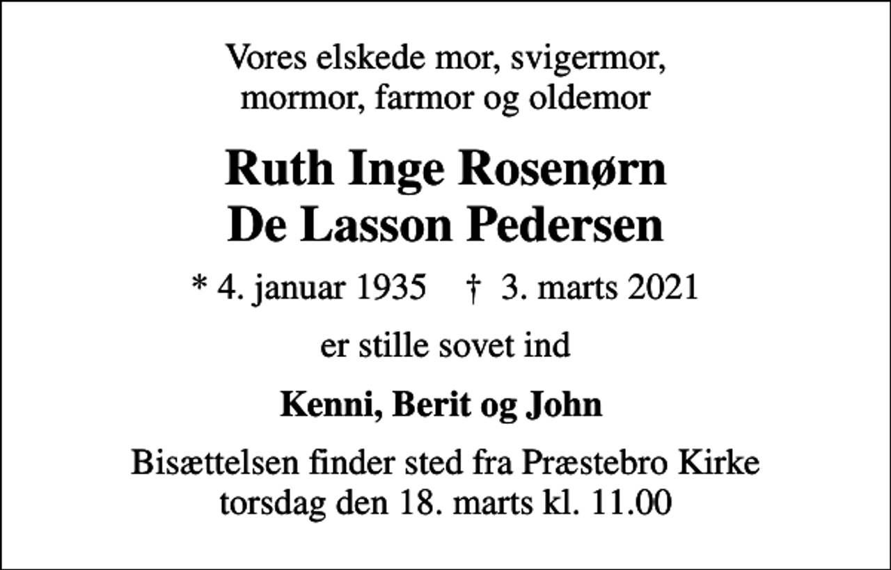 <p>Vores elskede mor, svigermor, mormor, farmor og oldemor<br />Ruth Inge Rosenørn De Lasson Pedersen<br />* 4. januar 1935 ✝ 3. marts 2021<br />er stille sovet ind<br />Kenni, Berit og John<br />Bisættelsen finder sted fra Præstebro Kirke torsdag den 18. marts kl. 11.00</p>