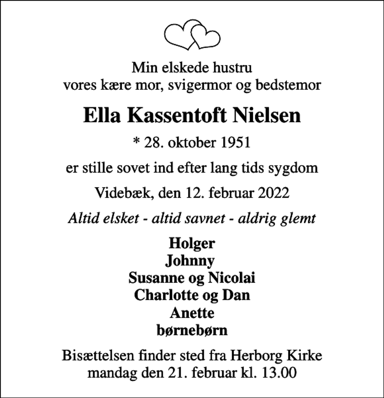 <p>Min elskede hustru vores kære mor, svigermor og bedstemor<br />Ella Kassentoft Nielsen<br />* 28. oktober 1951<br />er stille sovet ind efter lang tids sygdom<br />Videbæk, den 12. februar 2022<br />Altid elsket - altid savnet - aldrig glemt<br />Holger Johnny Susanne og Nicolai Charlotte og Dan Anette børnebørn<br />Bisættelsen finder sted fra Herborg Kirke mandag den 21. februar kl. 13.00</p>