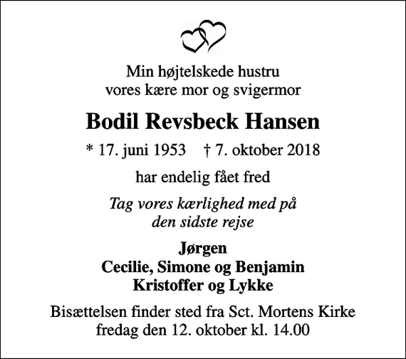 <p>Min højtelskede hustru vores kære mor og svigermor<br />Bodil Revsbeck Hansen<br />* 17. juni 1953 ✝ 7. oktober 2018<br />har endelig fået fred<br />Tag vores kærlighed med på den sidste rejse<br />Jørgen Cecilie, Simone og Benjamin Kristoffer og Lykke<br />Bisættelsen finder sted fra Sct. Mortens Kirke fredag den 12. oktober kl. 14.00</p>