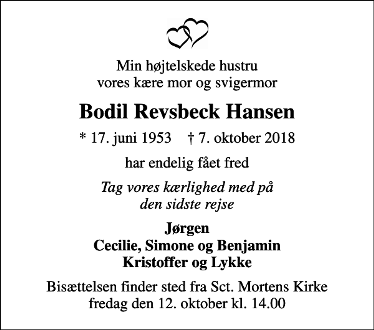 <p>Min højtelskede hustru vores kære mor og svigermor<br />Bodil Revsbeck Hansen<br />* 17. juni 1953 ✝ 7. oktober 2018<br />har endelig fået fred<br />Tag vores kærlighed med på den sidste rejse<br />Jørgen Cecilie, Simone og Benjamin Kristoffer og Lykke<br />Bisættelsen finder sted fra Sct. Mortens Kirke fredag den 12. oktober kl. 14.00</p>