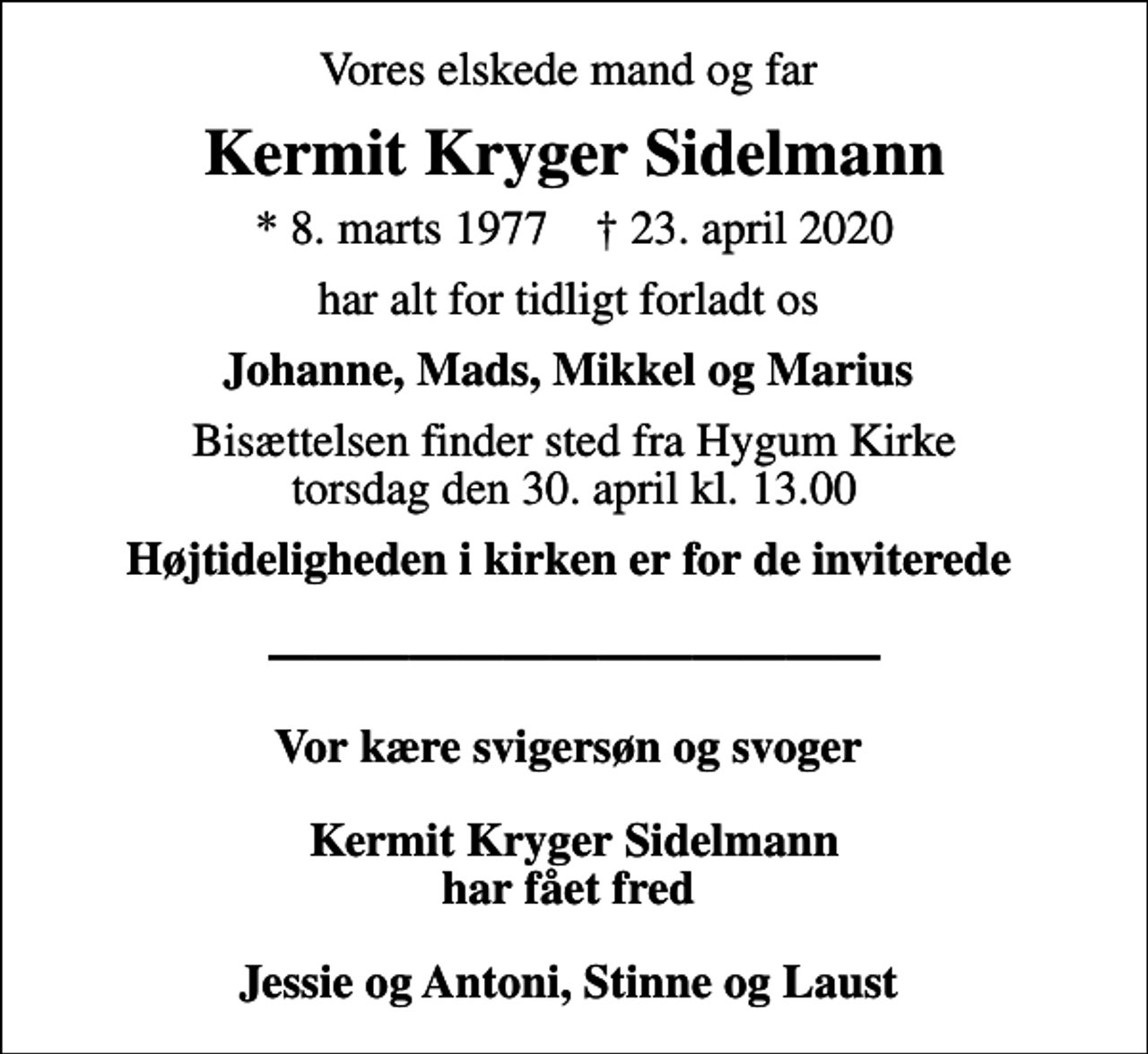 <p>Vores elskede mand og far<br />Kermit Kryger Sidelmann<br />* 8. marts 1977 ✝ 23. april 2020<br />har alt for tidligt forladt os<br />Johanne, Mads, Mikkel og Marius<br />Bisættelsen finder sted fra Hygum Kirke torsdag den 30. april kl. 13.00<br />Højtideligheden i kirken er for de inviterede Vor kære svigersøn og svoger Kermit Kryger Sidelmann har fået fred Jessie og Antoni, Stinne og Laust</p>
