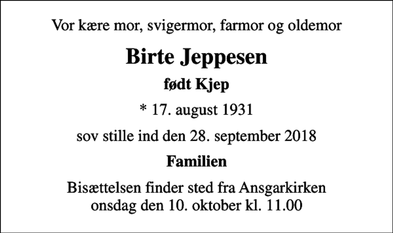 <p>Vor kære mor, svigermor, farmor og oldemor<br />Birte Jeppesen<br />født Kjep<br />* 17. august 1931<br />sov stille ind den 28. september 2018<br />Familien<br />Bisættelsen finder sted fra Ansgarkirken onsdag den 10. oktober kl. 11.00</p>