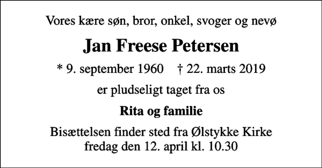 <p>Vores kære søn, bror, onkel, svoger og nevø<br />Jan Freese Petersen<br />* 9. september 1960 ✝ 22. marts 2019<br />er pludseligt taget fra os<br />Rita og familie<br />Bisættelsen finder sted fra Ølstykke Kirke fredag den 12. april kl. 10.30</p>