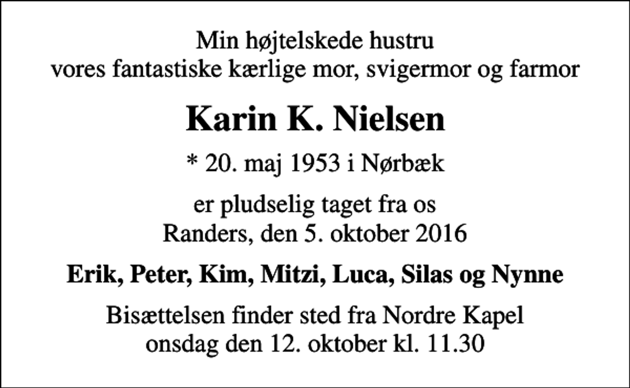 <p>Min højtelskede hustru vores fantastiske kærlige mor, svigermor og farmor<br />Karin K. Nielsen<br />* 20. maj 1953 i Nørbæk<br />er pludselig taget fra os Randers, den 5. oktober 2016<br />Erik, Peter, Kim, Mitzi, Luca, Silas og Nynne<br />Bisættelsen finder sted fra Nordre Kapel onsdag den 12. oktober kl. 11.30</p>