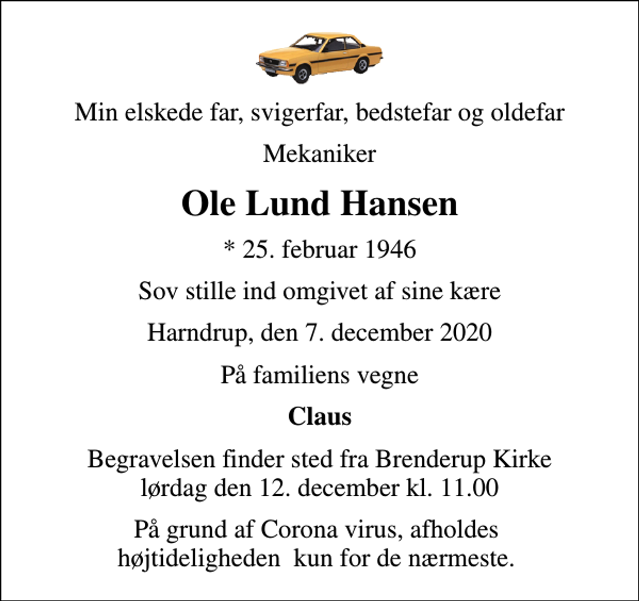 <p>Min elskede far, svigerfar, bedstefar og oldefar<br />Mekaniker<br />Ole Lund Hansen<br />* 25. februar 1946<br />Sov stille ind omgivet af sine kære<br />Harndrup, den 7. december 2020<br />På familiens vegne<br />Claus<br />Begravelsen finder sted fra Brenderup Kirke lørdag den 12. december kl. 11.00<br />På grund af Corona virus, afholdes højtideligheden kun for de nærmeste.</p>
