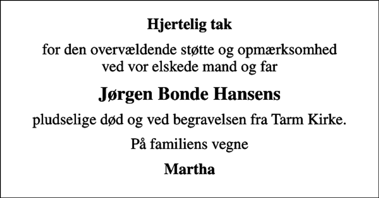 <p>Hjertelig tak<br />for den overvældende støtte og opmærksomhed ved vor elskede mand og far<br />Jørgen Bonde Hansens<br />pludselige død og ved begravelsen fra Tarm Kirke.<br />På familiens vegne<br />Martha</p>