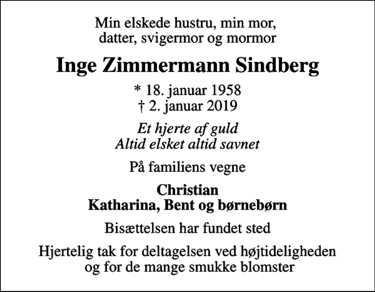 <p>Min elskede hustru, min mor, datter, svigermor og mormor<br />Inge Zimmermann Sindberg<br />* 18. januar 1958<br />✝ 2. januar 2019<br />Et hjerte af guld Altid elsket altid savnet<br />På familiens vegne<br />Christian Katharina, Bent og børnebørn<br />Bisættelsen har fundet sted<br />Hjertelig tak for deltagelsen ved højtideligheden og for de mange smukke blomster</p>