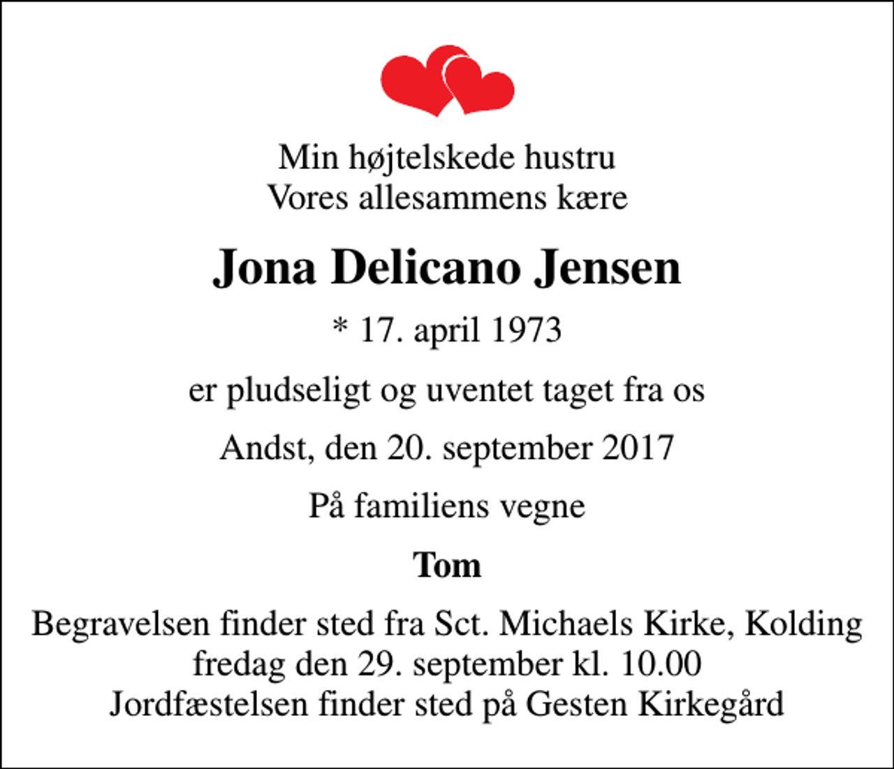 <p>Min højtelskede hustru Vores allesammens kære<br />Jona Delicano Jensen<br />* 17. april 1973<br />er pludseligt og uventet taget fra os<br />Andst, den 20. september 2017<br />På familiens vegne<br />Tom<br />Begravelsen finder sted fra Sct. Michaels Kirke, Kolding fredag den 29. september kl. 10.00 Jordfæstelsen finder sted på Gesten Kirkegård</p>