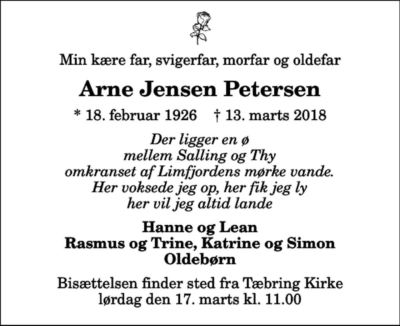 <p>Min kære far, svigerfar, morfar og oldefar<br />Arne Jensen Petersen<br />* 18. februar 1926 ✝ 13. marts 2018<br />Der ligger en ø mellem Salling og Thy omkranset af Limfjordens mørke vande. Her voksede jeg op, her fik jeg ly her vil jeg altid lande<br />Hanne og Lean Rasmus og Trine, Katrine og Simon Oldebørn<br />Bisættelsen finder sted fra Tæbring Kirke lørdag den 17. marts kl. 11.00</p>