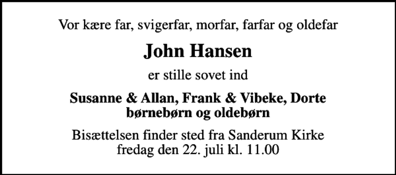 <p>Vor kære far, svigerfar, morfar, farfar og oldefar<br />John Hansen<br />er stille sovet ind<br />Susanne &amp; Allan, Frank &amp; Vibeke, Dorte børnebørn og oldebørn<br />Bisættelsen finder sted fra Sanderum Kirke fredag den 22. juli kl. 11.00</p>