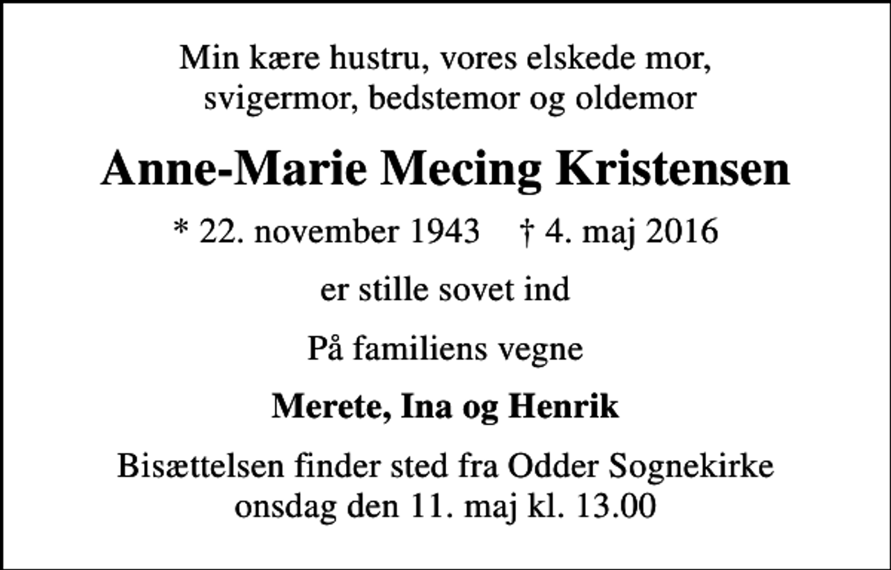 <p>Min kære hustru, vores elskede mor, svigermor, bedstemor og oldemor<br />Anne-Marie Mecing Kristensen<br />* 22. november 1943 ✝ 4. maj 2016<br />er stille sovet ind<br />På familiens vegne<br />Merete, Ina og Henrik<br />Bisættelsen finder sted fra Odder Sognekirke onsdag den 11. maj kl. 13.00</p>