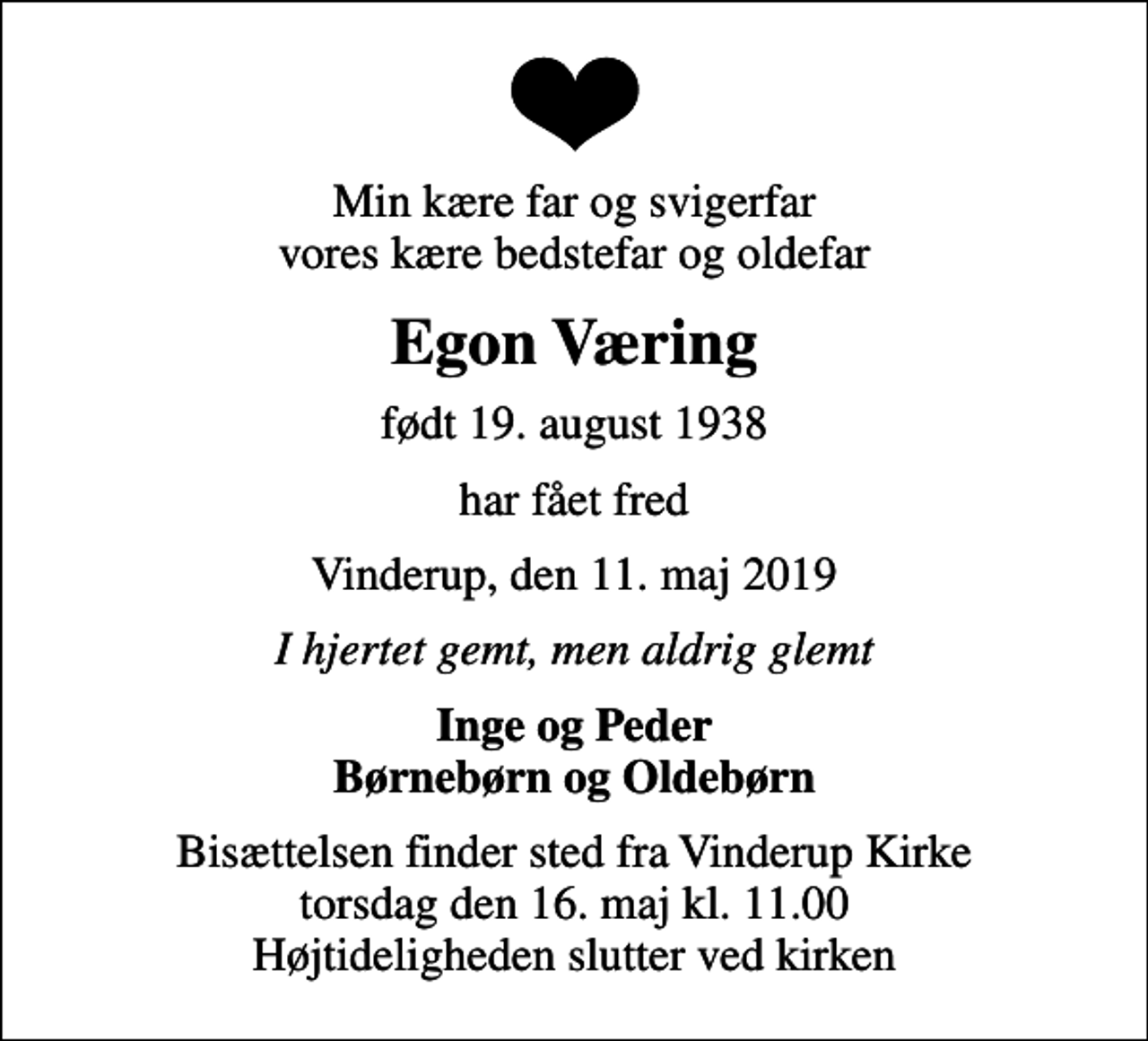 <p>Min kære far og svigerfar vores kære bedstefar og oldefar<br />Egon Væring<br />født 19. august 1938<br />har fået fred<br />Vinderup, den 11. maj 2019<br />I hjertet gemt, men aldrig glemt<br />Inge og Peder Børnebørn og Oldebørn<br />Bisættelsen finder sted fra Vinderup Kirke torsdag den 16. maj kl. 11.00 Højtideligheden slutter ved kirken</p>