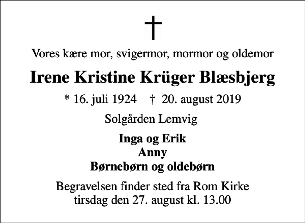 <p>Vores kære mor, svigermor, mormor og oldemor<br />Irene Kristine Krüger Blæsbjerg<br />* 16. juli 1924 ✝ 20. august 2019<br />Solgården Lemvig<br />Inga og Erik Anny Børnebørn og oldebørn<br />Begravelsen finder sted fra Rom Kirke tirsdag den 27. august kl. 13.00</p>