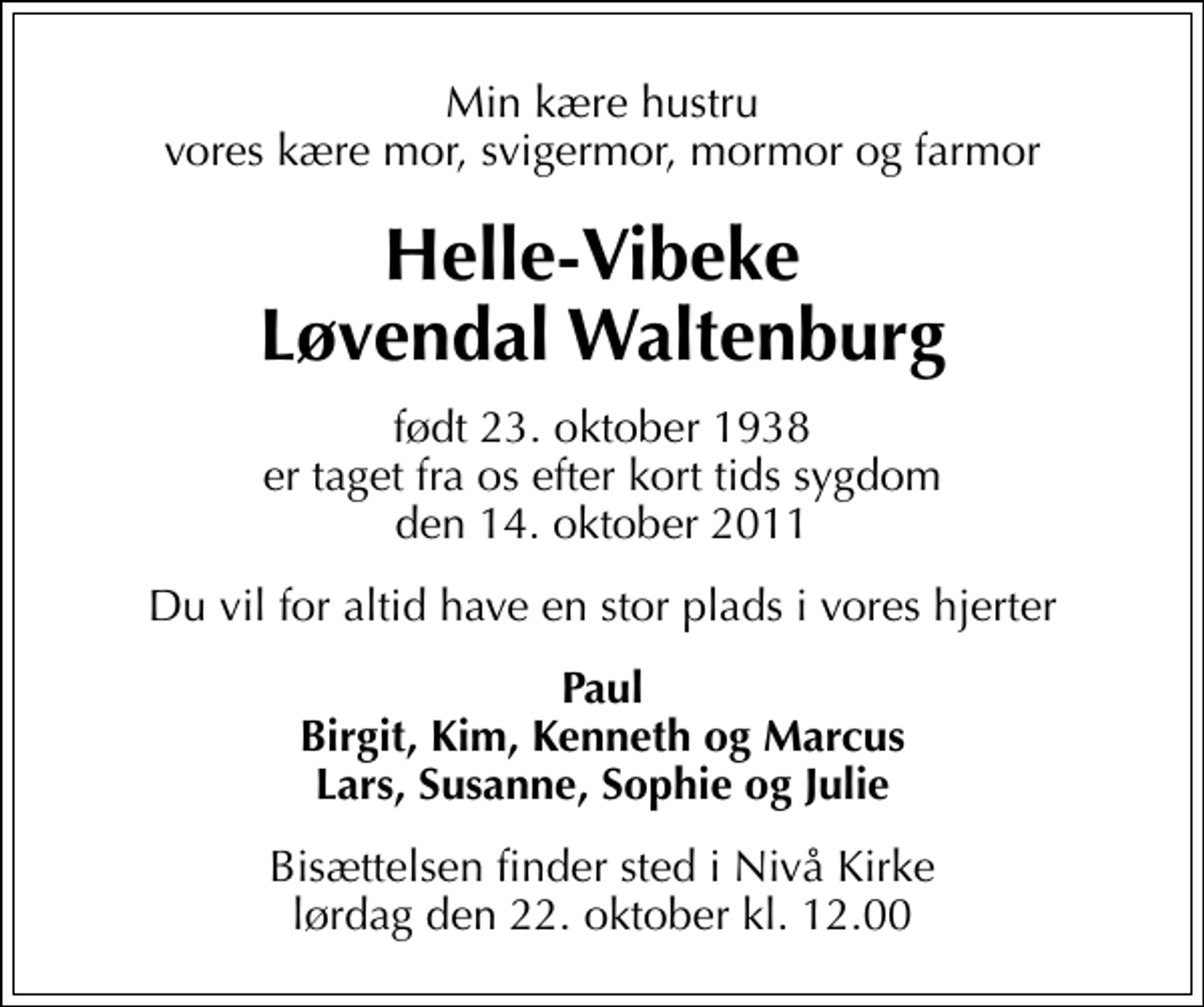 <p>Min kære hustru vores kære mor, svigermor, mormor og farmor<br />Helle-Vibeke Løvendal Waltenburg<br />født 23. oktober 1938 er taget fra os efter kort tids sygdom den 14. oktober 2011<br />Du vil for altid have en stor plads i vores hjerter<br />Paul Birgit, Kim, Kenneth og Marcus Lars, Susanne, Sophie og Julie<br />Bisættelsen finder sted i Nivå Kirke lørdag den 22. oktober kl. 12.00</p>
