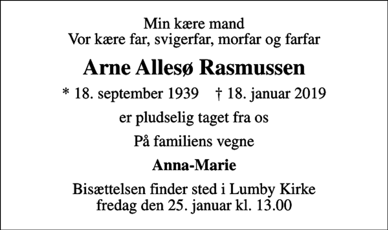<p>Min kære mand Vor kære far, svigerfar, morfar og farfar<br />Arne Allesø Rasmussen<br />* 18. september 1939 ✝ 18. januar 2019<br />er pludselig taget fra os<br />På familiens vegne<br />Anna-Marie<br />Bisættelsen finder sted i Lumby Kirke fredag den 25. januar kl. 13.00</p>
