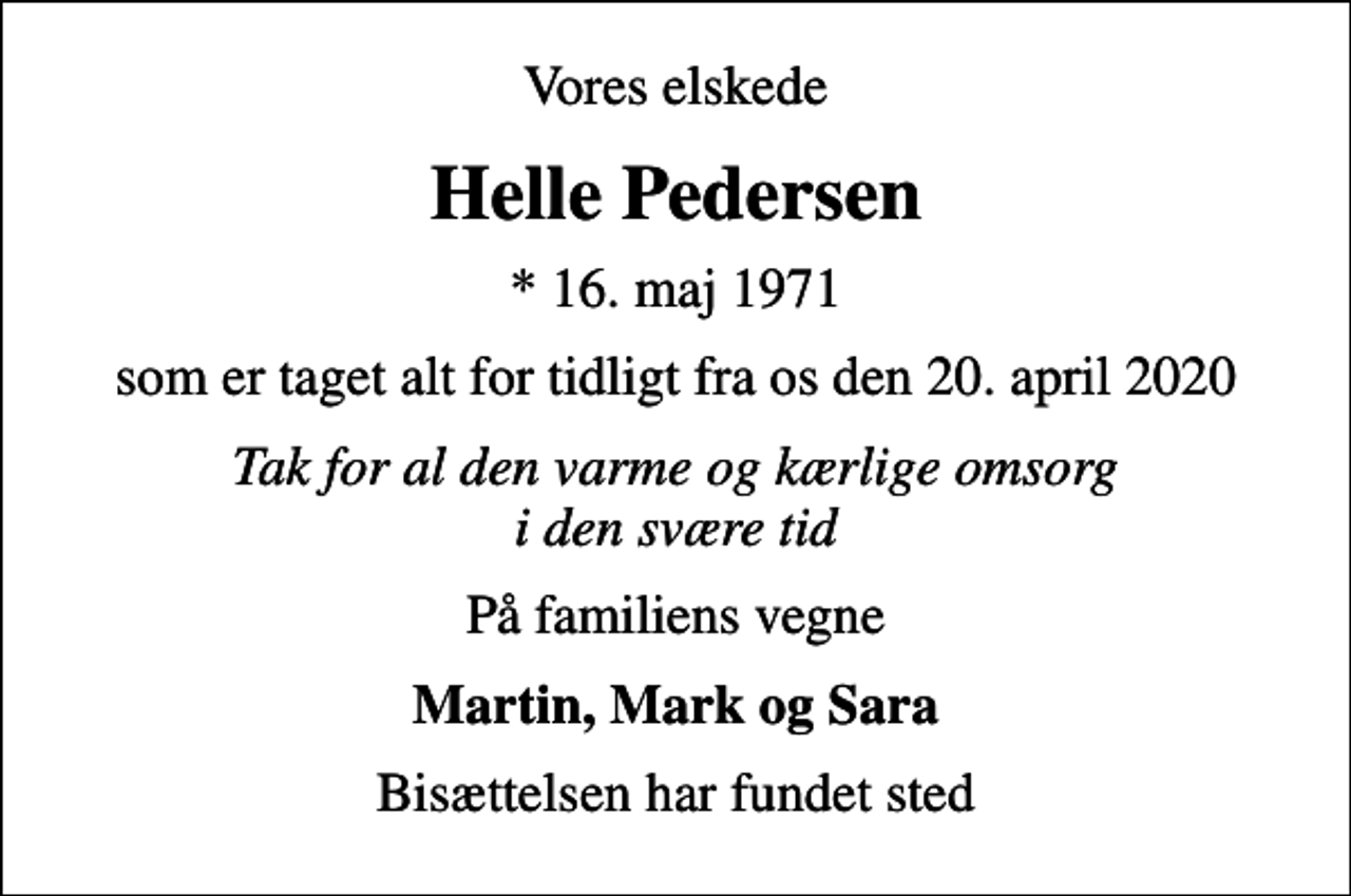 <p>Vores elskede<br />Helle Pedersen<br />* 16. maj 1971<br />som er taget alt for tidligt fra os den 20. april 2020<br />Tak for al den varme og kærlige omsorg i den svære tid<br />På familiens vegne<br />Martin, Mark og Sara<br />Bisættelsen har fundet sted</p>