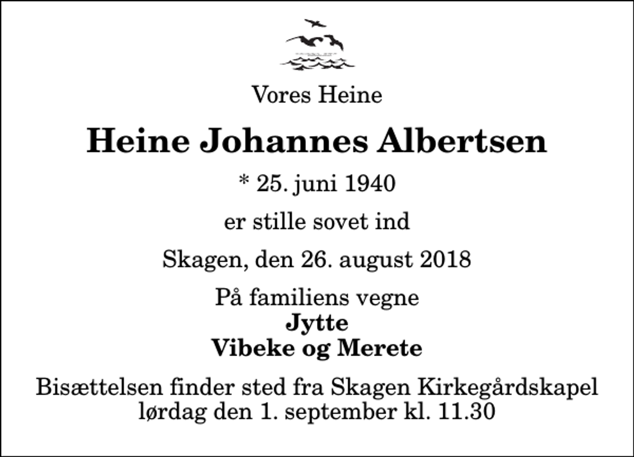 <p>Vores Heine<br />Heine Johannes Albertsen<br />* 25. juni 1940<br />er stille sovet ind<br />Skagen, den 26. august 2018<br />På familiens vegne<br />Jytte Vibeke og Merete<br />Bisættelsen finder sted fra Skagen Kirkegårdskapel lørdag den 1. september kl. 11.30</p>