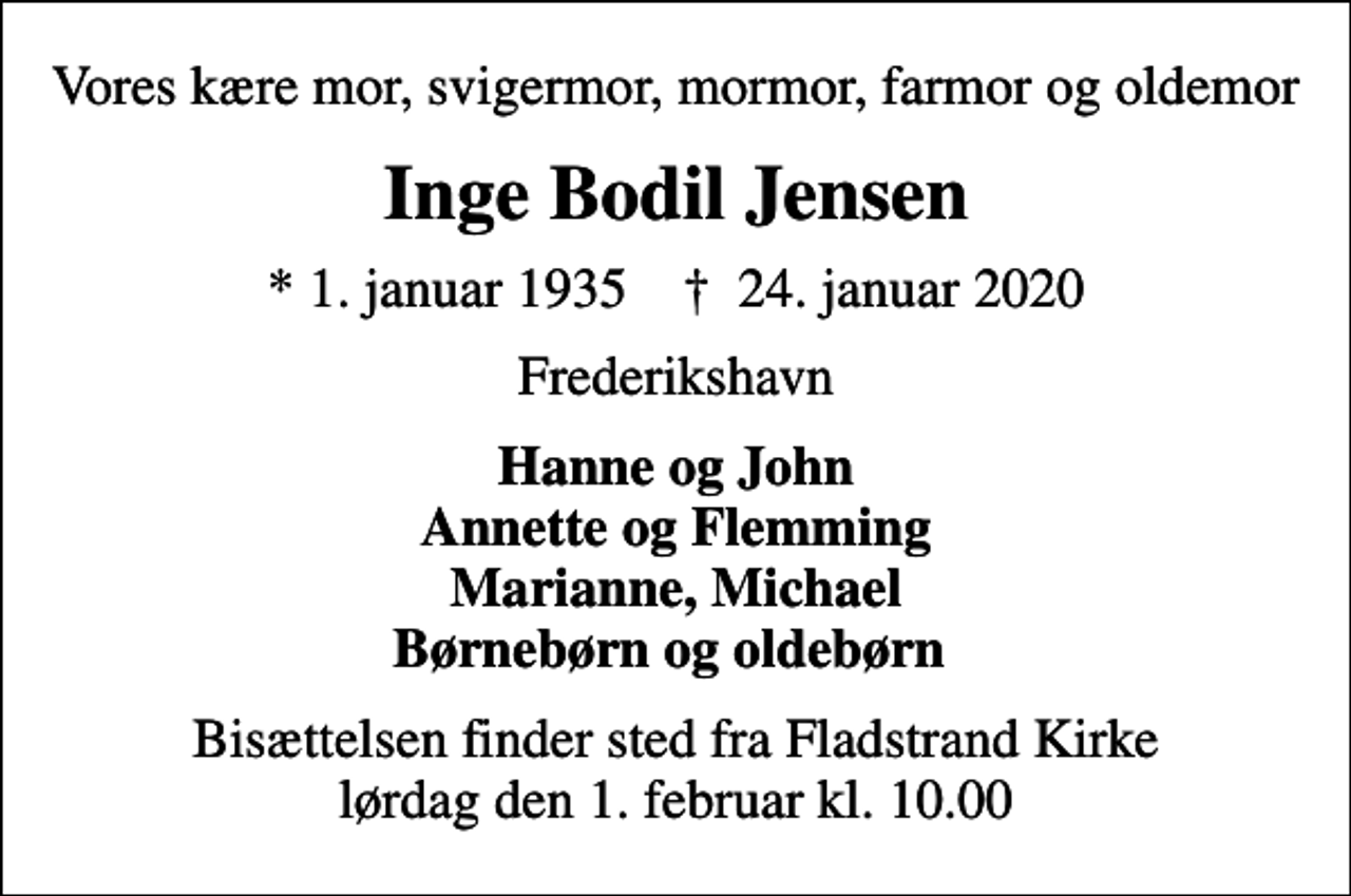 <p>Vores kære mor, svigermor, mormor, farmor og oldemor<br />Inge Bodil Jensen<br />* 1. januar 1935 ✝ 24. januar 2020<br />Frederikshavn<br />Hanne og John Annette og Flemming Marianne, Michael Børnebørn og oldebørn<br />Bisættelsen finder sted fra Fladstrand Kirke lørdag den 1. februar kl. 10.00</p>