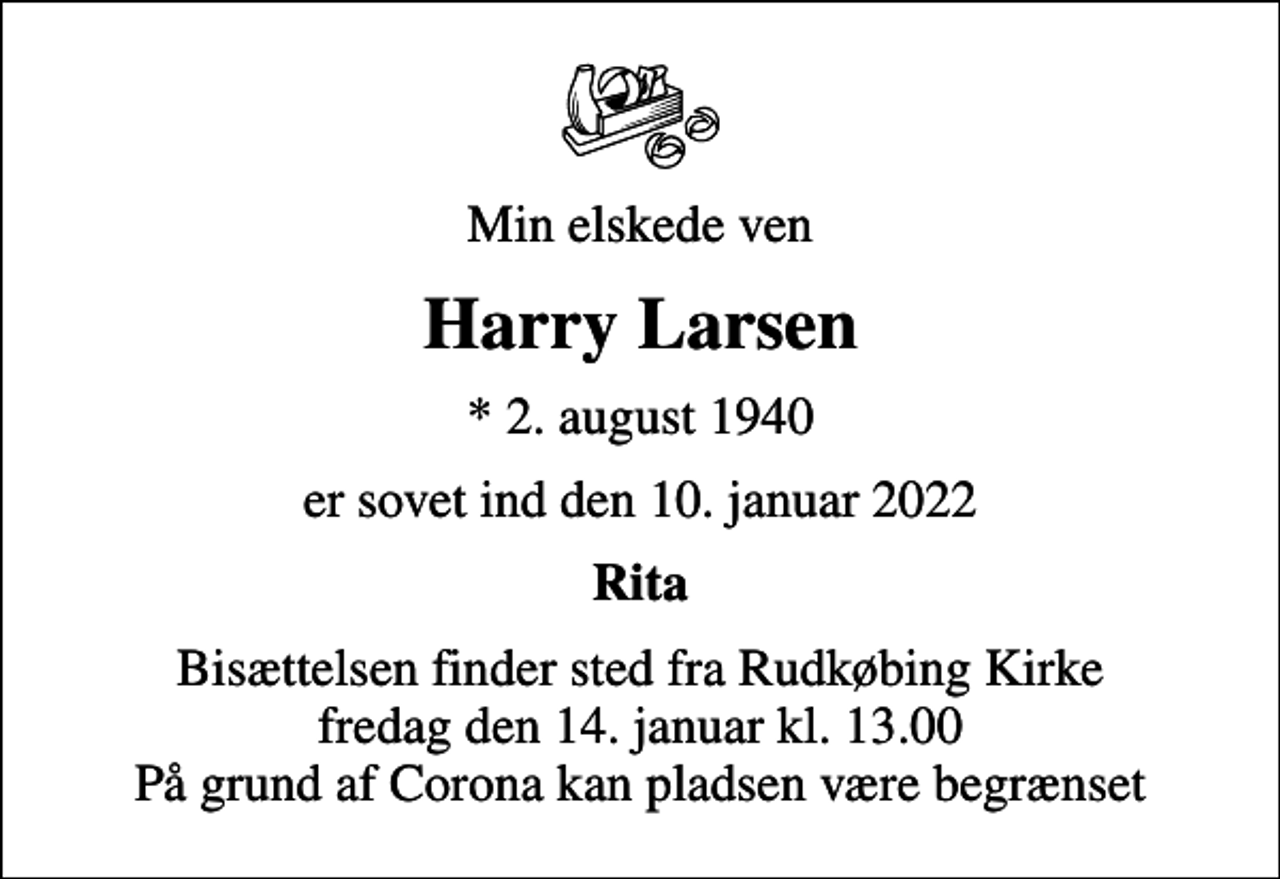 <p>Min elskede ven<br />Harry Larsen<br />* 2. august 1940<br />er sovet ind den 10. januar 2022<br />Rita<br />Bisættelsen finder sted fra Rudkøbing Kirke fredag den 14. januar kl. 13.00 På grund af Corona kan pladsen være begrænset</p>