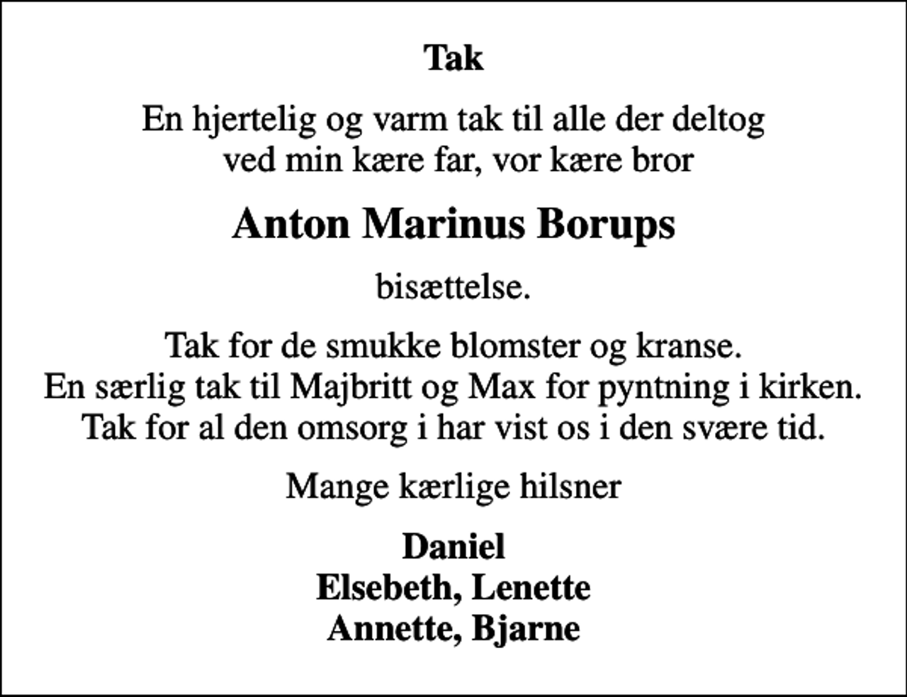 <p>Tak<br />En hjertelig og varm tak til alle der deltog ved min kære far, vor kære bror<br />Anton Marinus Borups<br />bisættelse.<br />Tak for de smukke blomster og kranse. En særlig tak til Majbritt og Max for pyntning i kirken. Tak for al den omsorg i har vist os i den svære tid.<br />Mange kærlige hilsner<br />Daniel Elsebeth, Lenette Annette, Bjarne</p>