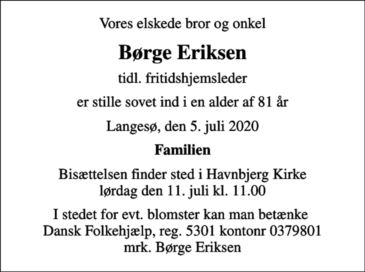 <p>Vores elskede bror og onkel<br />Børge Eriksen<br />tidl. fritidshjemsleder<br />er stille sovet ind i en alder af 81 år<br />Langesø, den 5. juli 2020<br />Familien<br />Bisættelsen finder sted i Havnbjerg Kirke lørdag den 11. juli kl. 11.00<br />I stedet for evt. blomster kan man betænke Dansk Folkehjælp, reg. 5301 kontonr 0379801 mrk. Børge Eriksen</p>