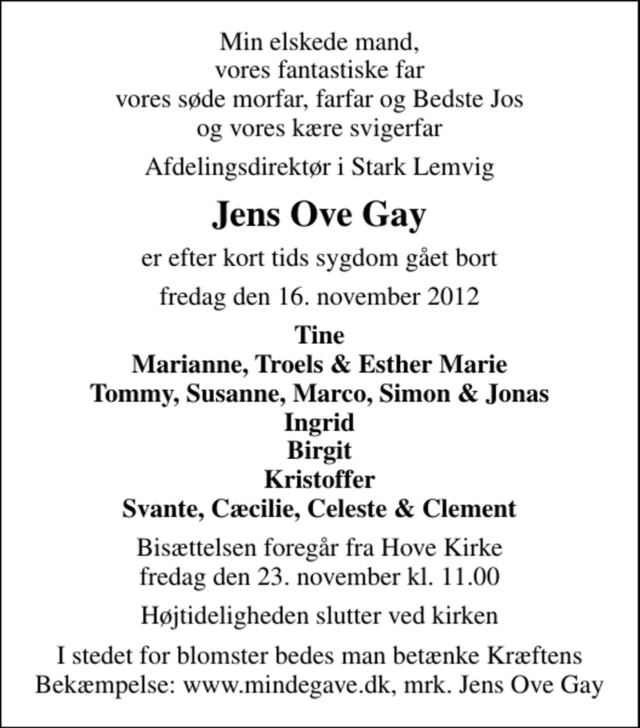 <p>Min elskede mand, vores fantastiske far vores søde morfar, farfar og Bedste Jos og vores kære svigerfar<br />Afdelingsdirektør i Stark Lemvig<br />Jens Ove Gay<br />er efter kort tids sygdom gået bort<br />fredag den 16. november 2012<br />Tine Marianne, Troels &amp; Esther Marie Tommy, Susanne, Marco, Simon &amp; Jonas Ingrid Birgit Kristoffer Svante, Cæcilie, Celeste &amp; Clement<br />Bisættelsen foregår fra Hove Kirke fredag den 23. november kl. 11.00<br />Højtideligheden slutter ved kirken<br />I stedet for evt. blomster kan man betænke<br />Kræftens Bekæmpelse reg.4183konto0001155mrk. Jens Ove<br />Gay<br />I stedet for blomster bedes man betænke Kræftens Bekæmpelse: www.mindegave.dk, mrk. Jens Ove Gay</p>