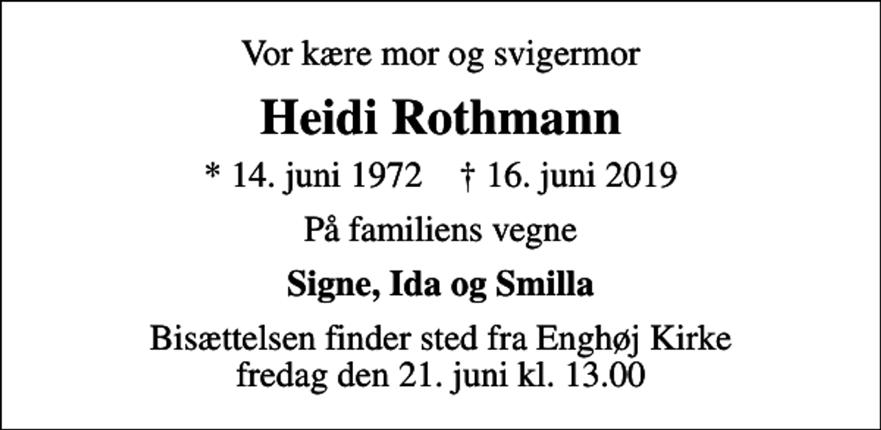 <p>Vor kære mor og svigermor<br />Heidi Rothmann<br />* 14. juni 1972 ✝ 16. juni 2019<br />På familiens vegne<br />Signe, Ida og Smilla<br />Bisættelsen finder sted fra Enghøj Kirke fredag den 21. juni kl. 13.00</p>