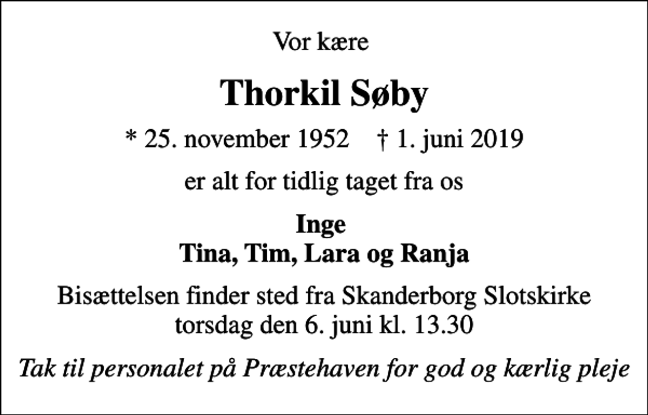<p>Vor kære<br />Thorkil Søby<br />* 25. november 1952 ✝ 1. juni 2019<br />er alt for tidlig taget fra os<br />Inge Tina, Tim, Lara og Ranja<br />Bisættelsen finder sted fra Skanderborg Slotskirke torsdag den 6. juni kl. 13.30<br />Tak til personalet på Præstehaven for god og kærlig pleje</p>
