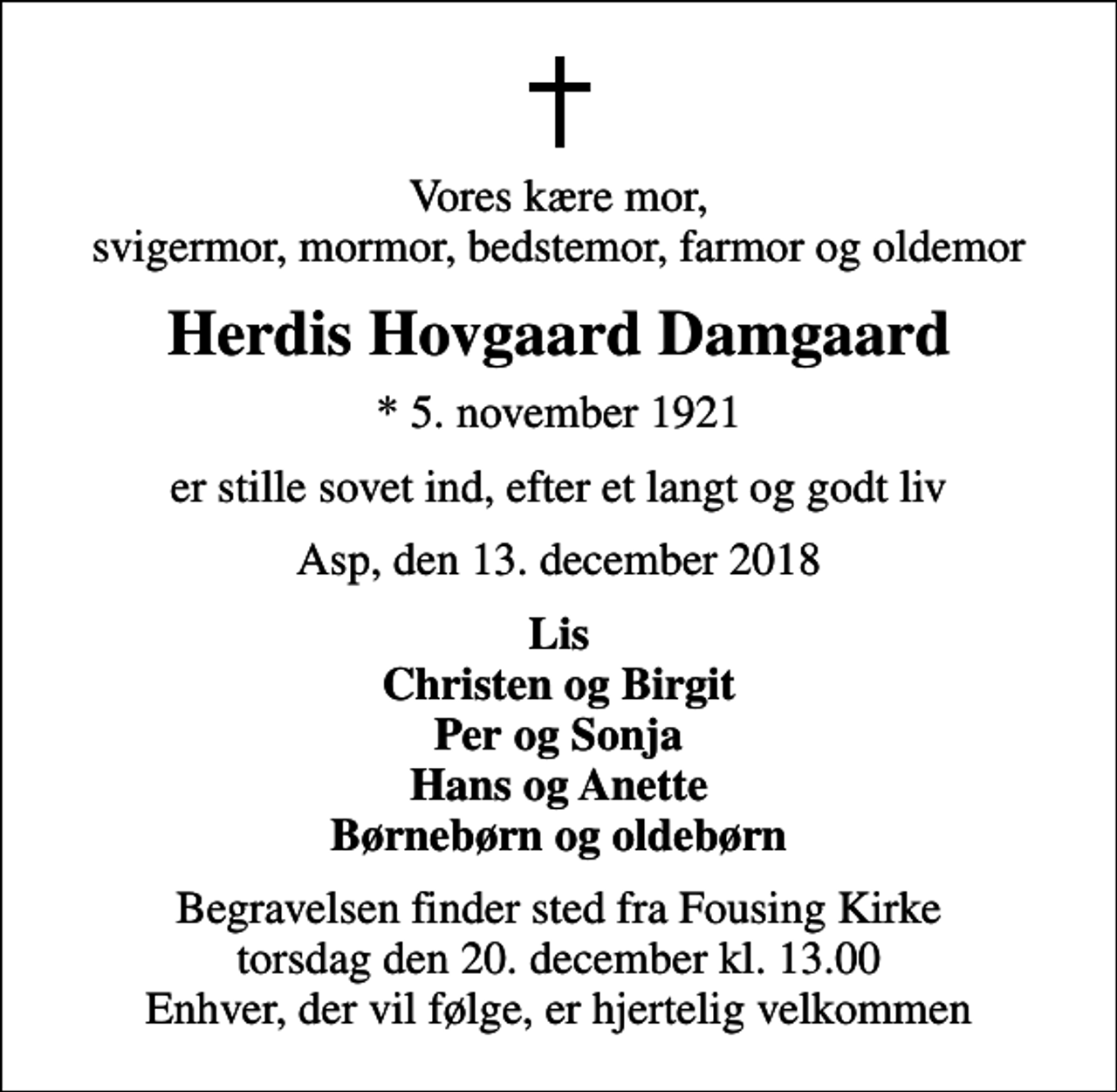 <p>Vores kære mor, svigermor, mormor, bedstemor, farmor og oldemor<br />Herdis Hovgaard Damgaard<br />* 5. november 1921<br />er stille sovet ind, efter et langt og godt liv<br />Asp, den 13. december 2018<br />Lis Christen og Birgit Per og Sonja Hans og Anette Børnebørn og oldebørn<br />Begravelsen finder sted fra Fousing Kirke torsdag den 20. december kl. 13.00 Enhver, der vil følge, er hjertelig velkommen</p>