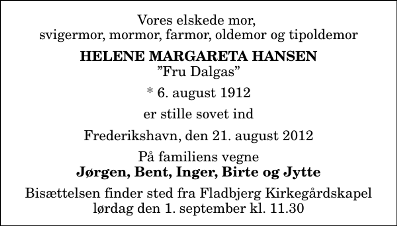 <p>Vores elskede mor, svigermor, mormor, farmor, oldemor og tipoldemor<br />Helene Margareta Hansen<br />Fru Dalgas<br />* 6. august 1912<br />er stille sovet ind<br />Frederikshavn, den 21. august 2012<br />På familiens vegne<br />Jørgen, Bent, Inger, Birte og Jytte<br />Bisættelsen finder sted fra Fladbjerg Kirkegårdskapel lørdag den 1. september kl. 11.30</p>