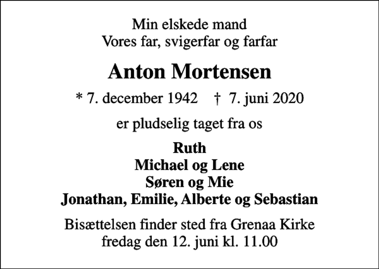 <p>Min elskede mand Vores far, svigerfar og farfar<br />Anton Mortensen<br />* 7. december 1942 ✝ 7. juni 2020<br />er pludselig taget fra os<br />Ruth Michael og Lene Søren og Mie Jonathan, Emilie, Alberte og Sebastian<br />Bisættelsen finder sted fra Grenaa Kirke fredag den 12. juni kl. 11.00</p>