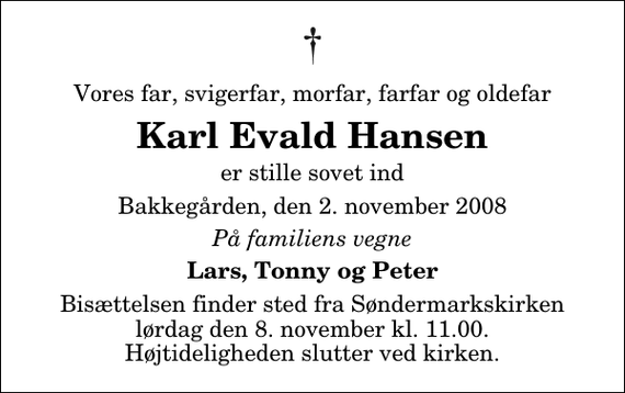 <p>Vores far, svigerfar, morfar, farfar og oldefar<br />Karl Evald Hansen<br />er stille sovet ind<br />Bakkegården, den 2. november 2008<br />På familiens vegne<br />Lars, Tonny og Peter<br />Bisættelsen finder sted fra Søndermarkskirken lørdag den 8. november kl. 11.00 Højtideligheden slutter ved kirken.</p>