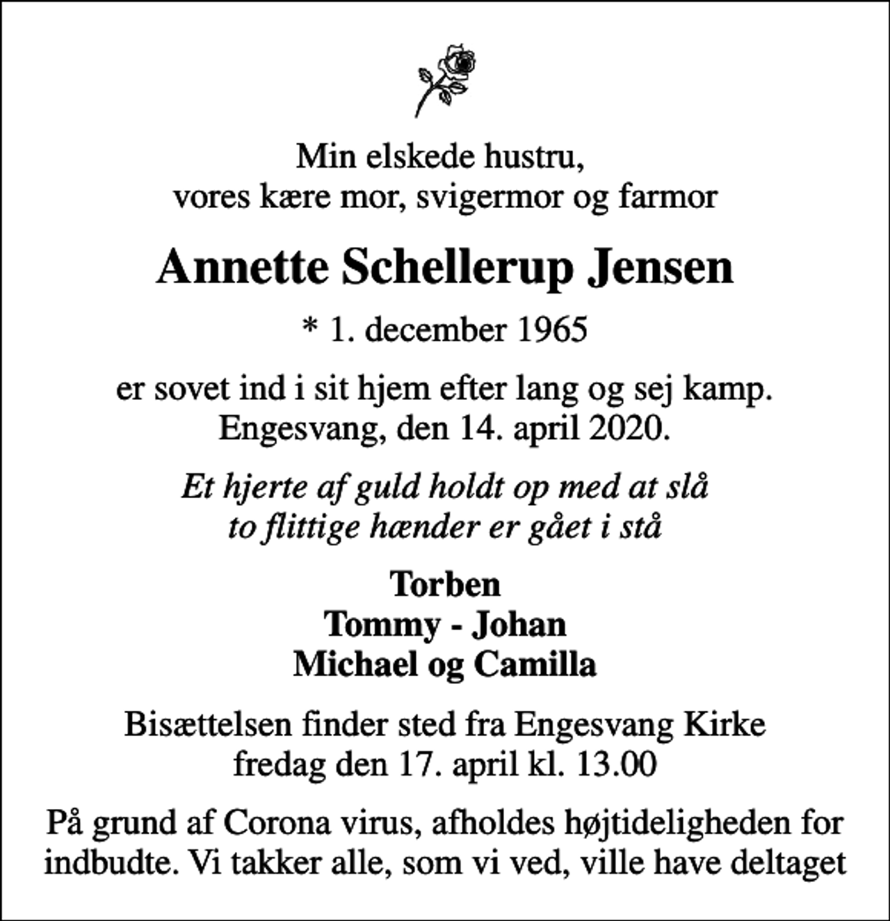 <p>Min elskede hustru, vores kære mor, svigermor og farmor<br />Annette Schellerup Jensen<br />* 1. december 1965<br />er sovet ind i sit hjem efter lang og sej kamp. Engesvang, den 14. april 2020.<br />Et hjerte af guld holdt op med at slå to flittige hænder er gået i stå<br />Torben Tommy - Johan Michael og Camilla<br />Bisættelsen finder sted fra Engesvang Kirke fredag den 17. april kl. 13.00<br />På grund af Corona virus, afholdes højtideligheden for indbudte. Vi takker alle, som vi ved, ville have deltaget</p>