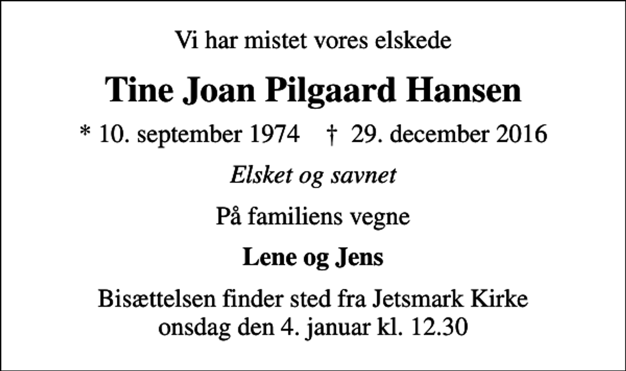 <p>Vi har mistet vores elskede<br />Tine Joan Pilgaard Hansen<br />* 10. september 1974 ✝ 29. december 2016<br />Elsket og savnet<br />På familiens vegne<br />Lene og Jens<br />Bisættelsen finder sted fra Jetsmark Kirke onsdag den 4. januar kl. 12.30</p>