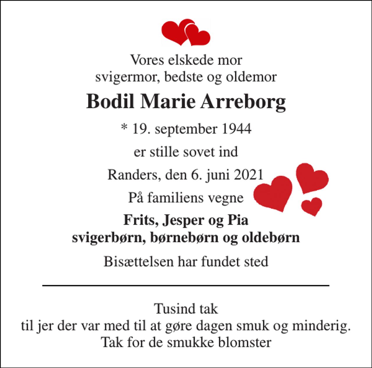<p>Vores elskede mor svigermor, bedste og oldemor<br />Bodil Marie Arreborg<br />*​ 19. september 1944<br />er stille sovet ind<br />Randers, den 6. juni 2021<br />På familiens vegne<br />Frits, Jesper og Pia svigerbørn, børnebørn og oldebørn<br />Bisættelsen har fundet sted<br />Tusind tak til jer der var med til at gøre dagen smuk og minderig. Tak for de smukke blomster</p>