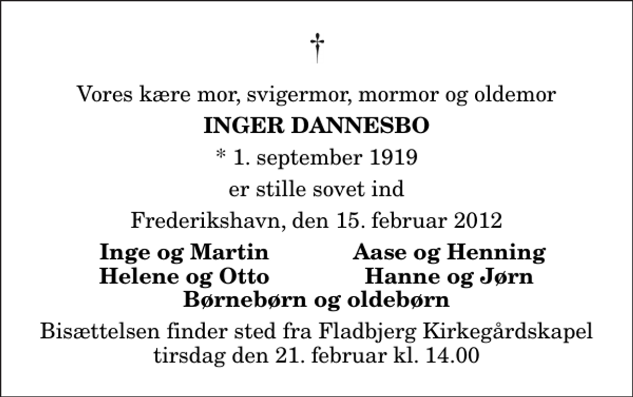 <p>Vores kære mor, svigermor, mormor og oldemor<br />Inger Dannesbo<br />* 1. september 1919<br />er stille sovet ind<br />Frederikshavn, den 15. februar 2012<br />Inge og Martin<br />Aase og Henning<br />Helene og Otto<br />Hanne og Jørn<br />Bisættelsen finder sted fra Fladbjerg Kirkegårdskapel tirsdag den 21. februar kl. 14.00</p>