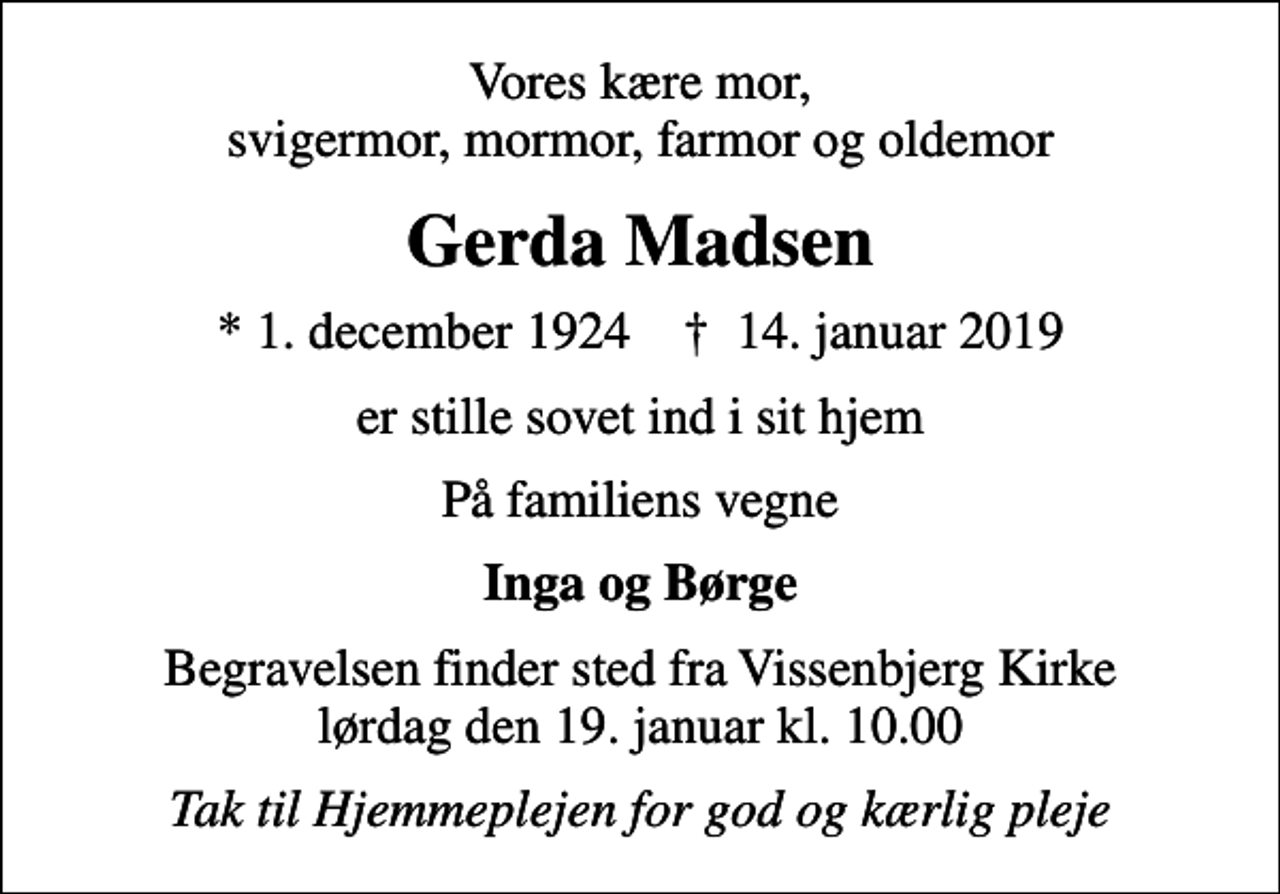 <p>Vores kære mor, svigermor, mormor, farmor og oldemor<br />Gerda Madsen<br />* 1. december 1924 ✝ 14. januar 2019<br />er stille sovet ind i sit hjem<br />På familiens vegne<br />Inga og Børge<br />Begravelsen finder sted fra Vissenbjerg Kirke lørdag den 19. januar kl. 10.00<br />Tak til Hjemmeplejen for god og kærlig pleje</p>