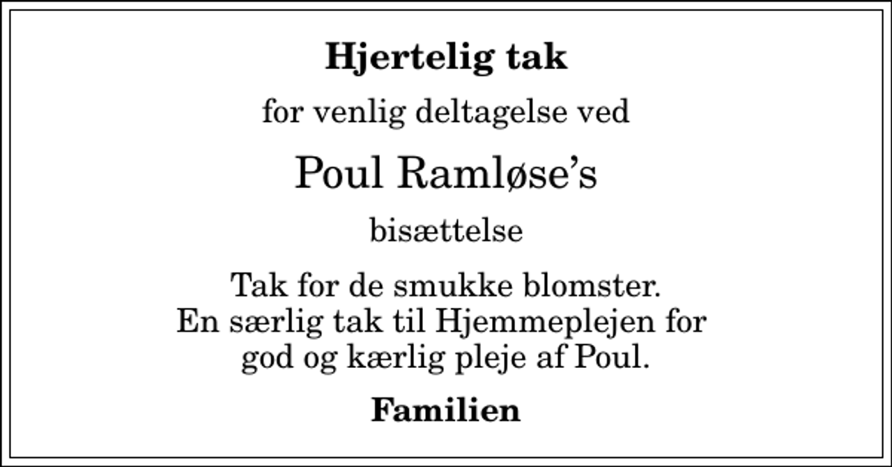 <p>Hjertelig tak<br />for venlig deltagelse ved<br />Poul Ramløses<br />bisættelse<br />Tak for de smukke blomster. En særlig tak til Hjemmeplejen for god og kærlig pleje af Poul.<br />Familien</p>
