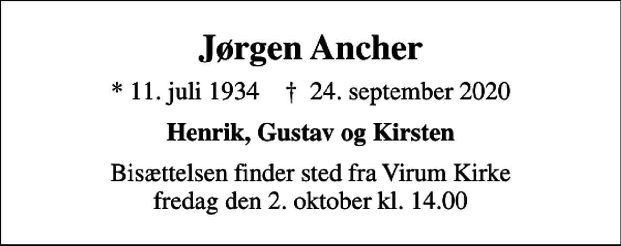 <p>Jørgen Ancher<br />* 11. juli 1934 ✝ 24. september 2020<br />Henrik, Gustav og Kirsten<br />Bisættelsen finder sted fra Virum Kirke fredag den 2. oktober kl. 14.00</p>
