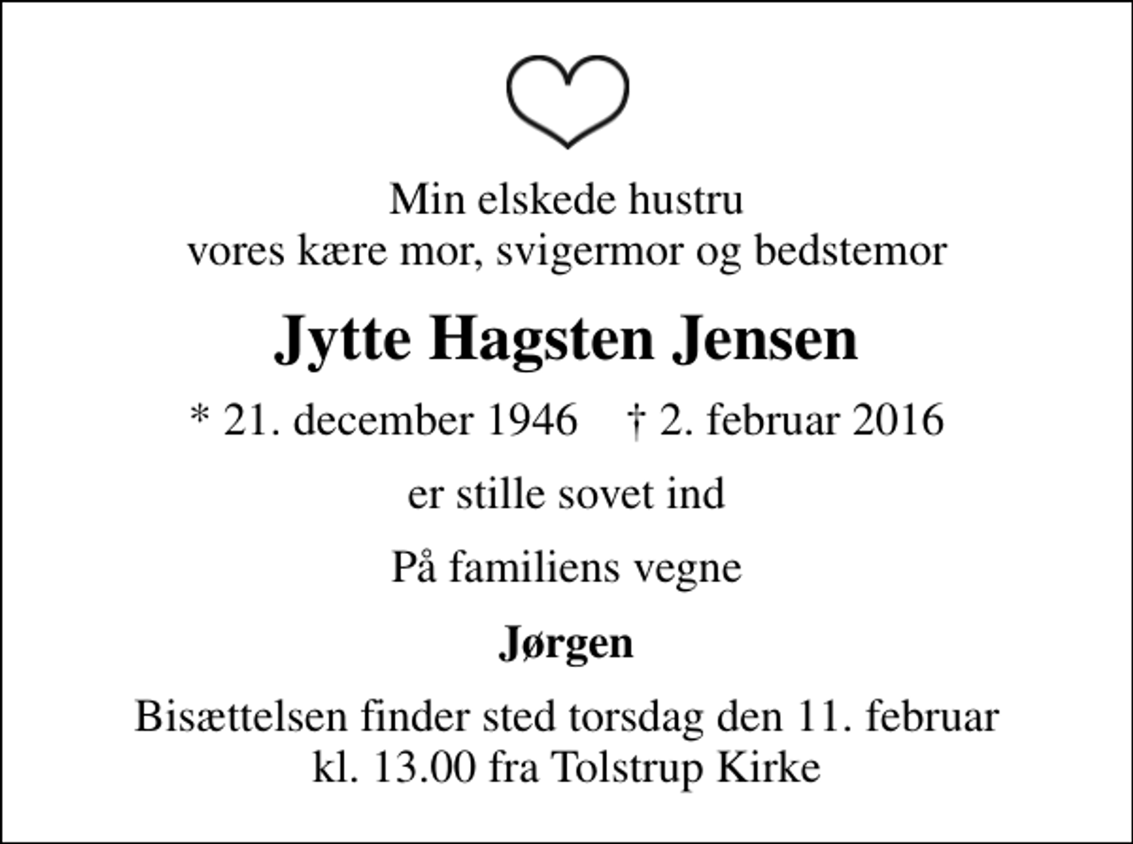 <p>Min elskede hustru vores kære mor, svigermor og bedstemor<br />Jytte Hagsten Jensen<br />* 21. december 1946 ✝ 2. februar 2016<br />er stille sovet ind<br />På familiens vegne<br />Jørgen<br />Bisættelsen finder sted torsdag den 11. februar kl. 13.00 fra Tolstrup Kirke</p>