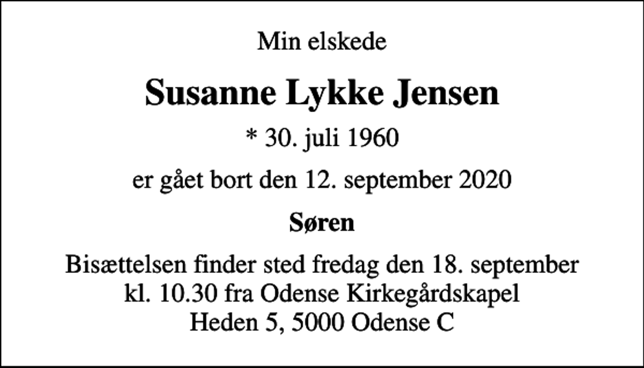 <p>Min elskede<br />Susanne Lykke Jensen<br />* 30. juli 1960<br />er gået bort den 12. september 2020<br />Søren<br />Bisættelsen finder sted fredag den 18. september kl. 10.30 fra Odense Kirkegårdskapel Heden 5, 5000 Odense C</p>