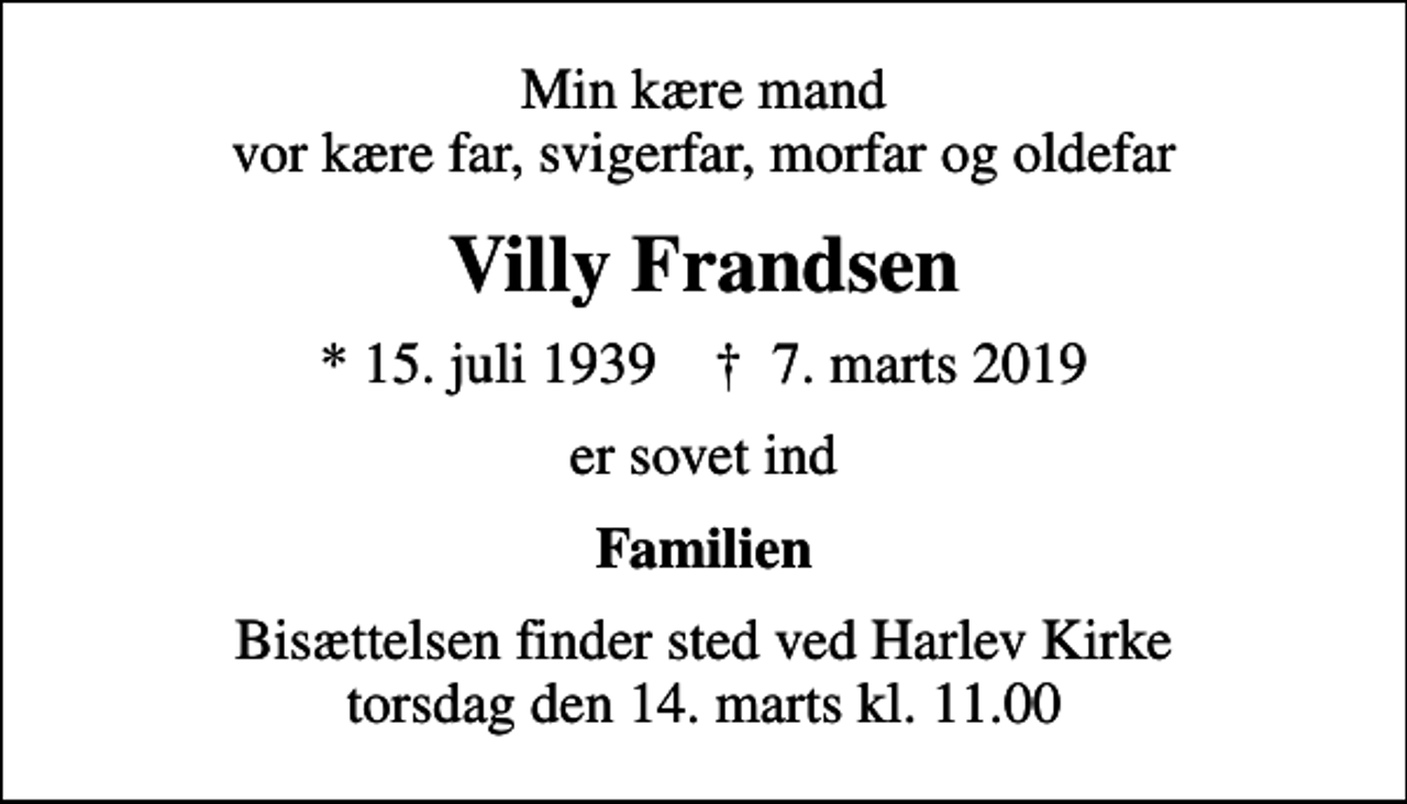 <p>Min kære mand vor kære far, svigerfar, morfar og oldefar<br />Villy Frandsen<br />* 15. juli 1939 ✝ 7. marts 2019<br />er sovet ind<br />Familien<br />Bisættelsen finder sted ved Harlev Kirke torsdag den 14. marts kl. 11.00</p>