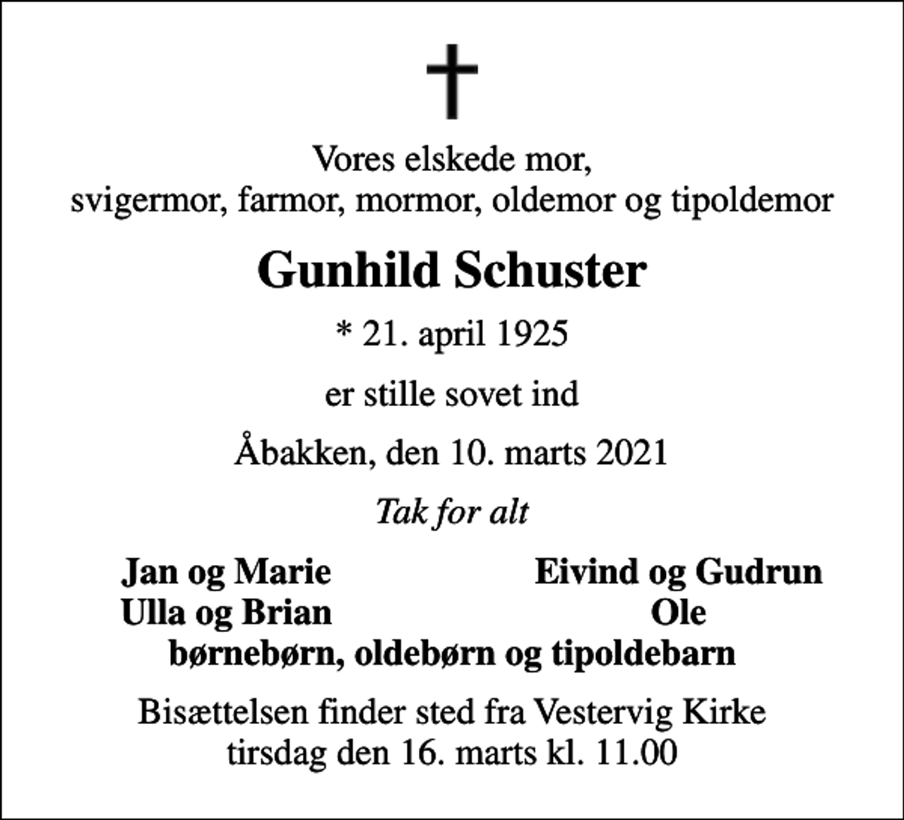 <p>Vores elskede mor, svigermor, farmor, mormor, oldemor og tipoldemor<br />Gunhild Schuster<br />* 21. april 1925<br />er stille sovet ind<br />Åbakken, den 10. marts 2021<br />Tak for alt<br />Jan og Marie<br />Eivind og Gudrun<br />Ulla og Brian<br />Ole<br />Bisættelsen finder sted fra Vestervig Kirke tirsdag den 16. marts kl. 11.00</p>