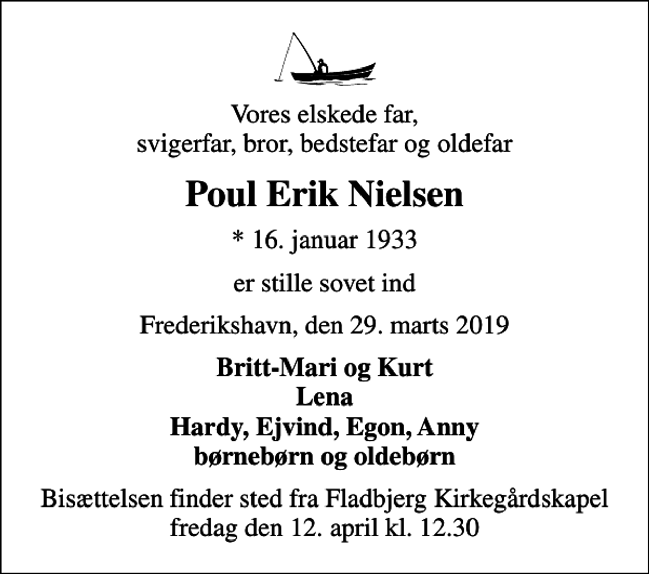 <p>Vores elskede far, svigerfar, bror, bedstefar og oldefar<br />Poul Erik Nielsen<br />* 16. januar 1933<br />er stille sovet ind<br />Frederikshavn, den 29. marts 2019<br />Britt-Mari og Kurt Lena Hardy, Ejvind, Egon, Anny børnebørn og oldebørn<br />Bisættelsen finder sted fra Fladbjerg Kirkegårdskapel fredag den 12. april kl. 12.30</p>