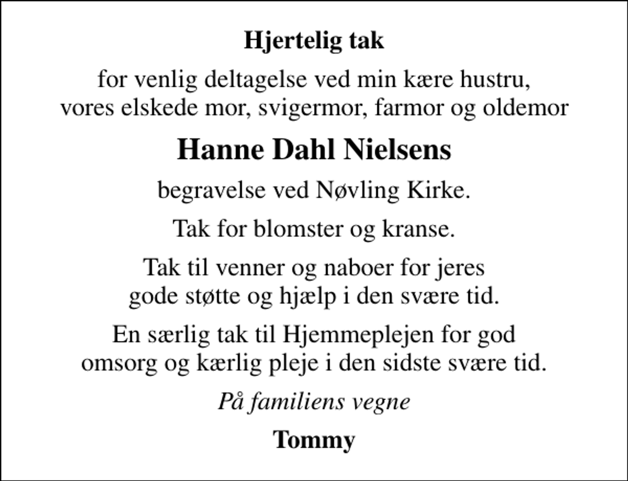 <p>Hjertelig tak<br />for venlig deltagelse ved min kære hustru, vores elskede mor, svigermor, farmor og oldemor<br />Hanne Dahl Nielsens<br />begravelse ved Nøvling Kirke.<br />Tak for blomster og kranse.<br />Tak til venner og naboer for jeres gode støtte og hjælp i den svære tid.<br />En særlig tak til Hjemmeplejen for god omsorg og kærlig pleje i den sidste svære tid.<br />På familiens vegne<br />Tommy</p>