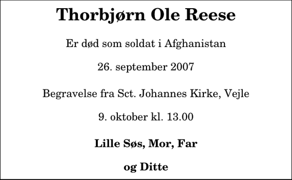 <p>Thorbjørn Ole Reese<br />Er død som soldat i Afghanistan 26. september 2007<br />Begravelse fra Sct. Johannes Kirke, Vejle 9. oktober kl. 13.00<br />Lille Søs, Mor, Far og Ditte</p>